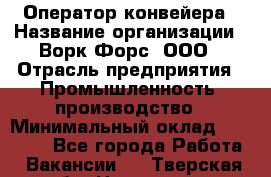 Оператор конвейера › Название организации ­ Ворк Форс, ООО › Отрасль предприятия ­ Промышленность, производство › Минимальный оклад ­ 30 000 - Все города Работа » Вакансии   . Тверская обл.,Нелидово г.
